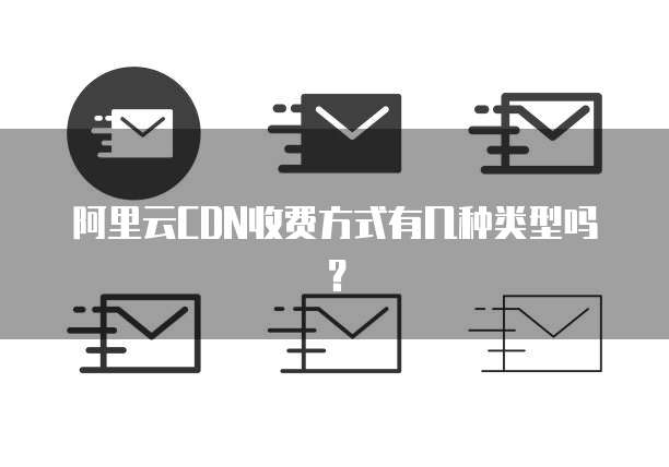 阿里云CDN收费方式有几种类型吗?