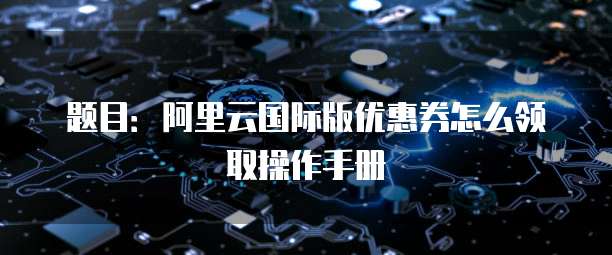 题目:阿里云国际版优惠券怎么领取操作手册