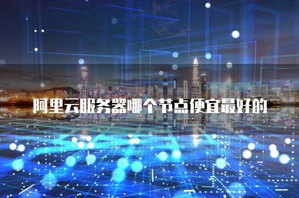 阿里云服务器哪个节点便宜最好的