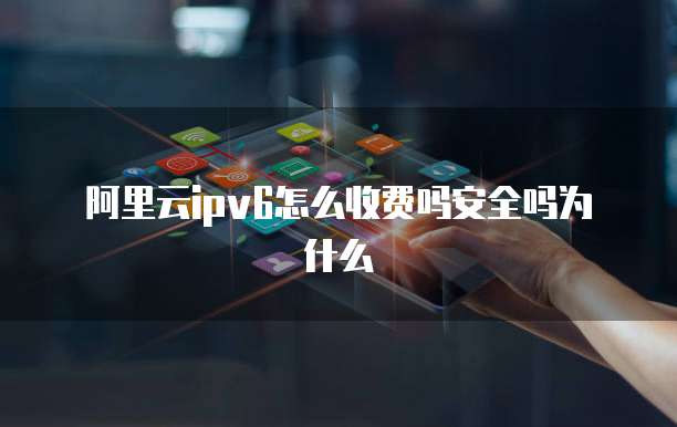 阿里云ipv6怎么收费吗安全吗为什么