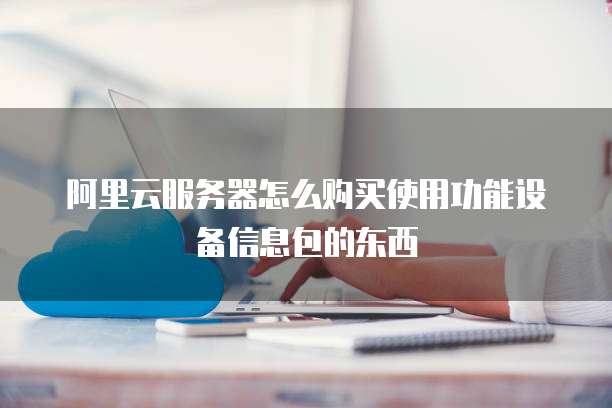阿里云服务器怎么购买使用功能设备信息包的东西