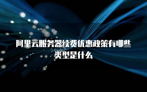阿里云服务器续费优惠政策有哪些类型是什么