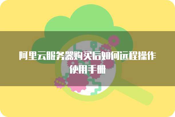 阿里云服务器购买后如何远程操作使用手册