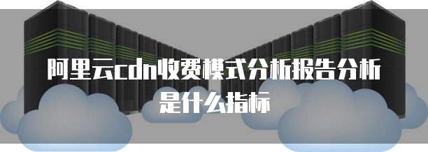 阿里云cdn收费模式分析报告分析是什么指标