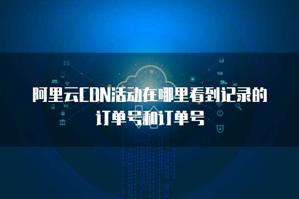 阿里云CDN活动在哪里看到记录的订单号和订单号