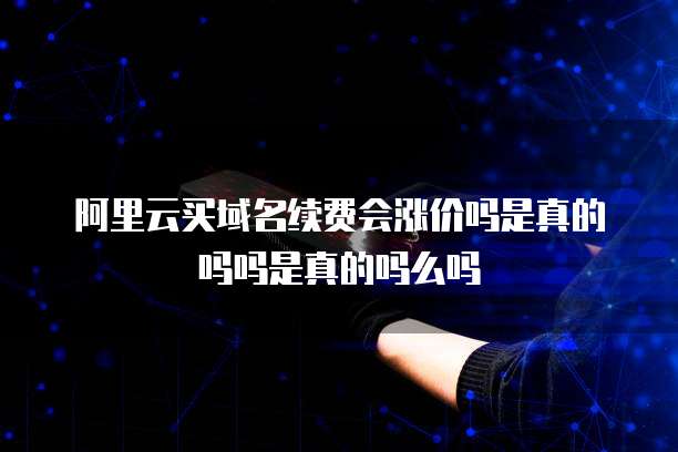 阿里云买域名续费会涨价吗是真的吗吗是真的吗么吗