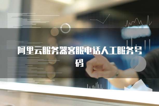 阿里云服务器客服电话人工服务号码