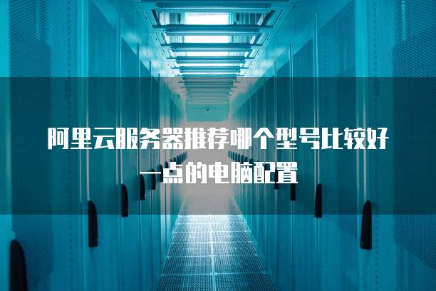 阿里云服务器推荐哪个型号比较好一点的电脑配置