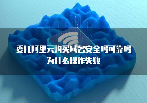 委托阿里云购买域名安全吗可靠吗为什么操作失败