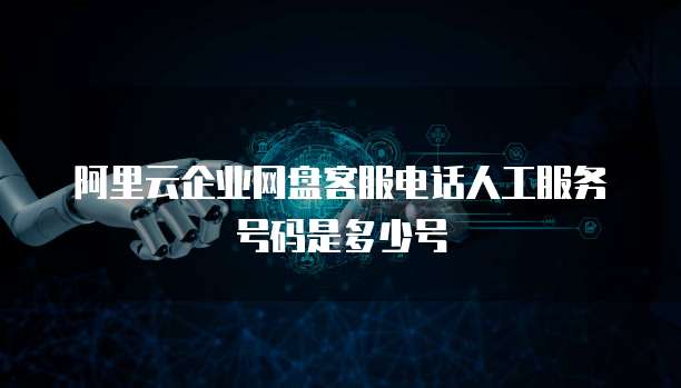 阿里云企业网盘客服电话人工服务号码是多少号