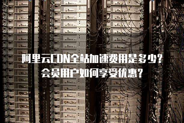 阿里云CDN全站加速费用是多少?会员用户如何享受优惠?