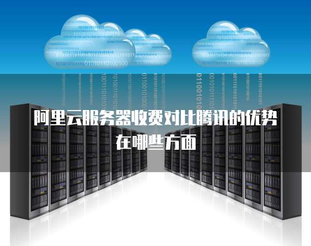 阿里云服务器收费对比腾讯的优势在哪些方面