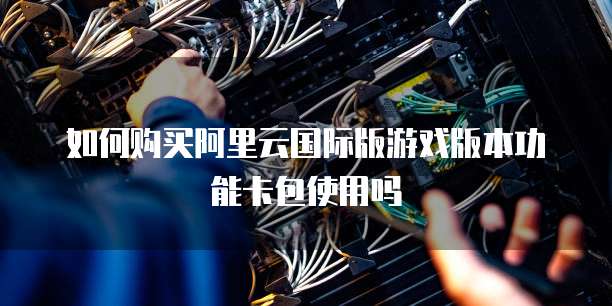 如何购买阿里云国际版游戏版本功能卡包使用吗