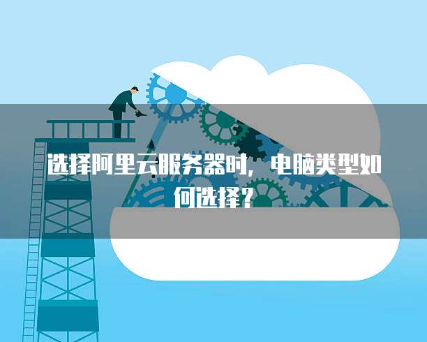 选择阿里云服务器时,电脑类型如何选择?