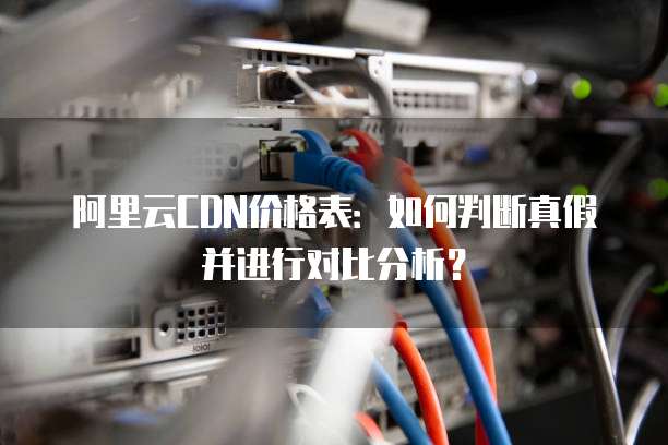 阿里云CDN价格表:如何判断真假并进行对比分析?