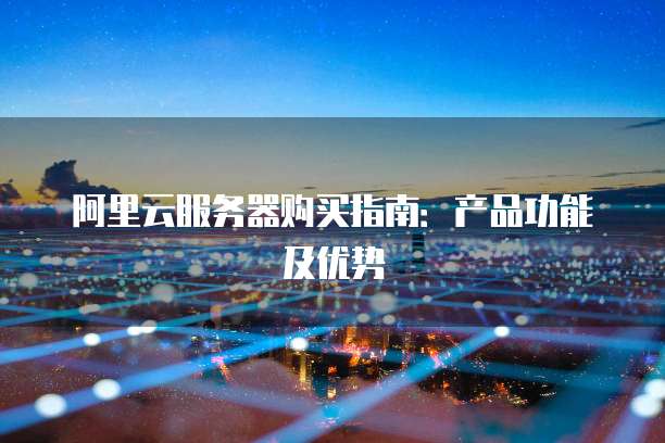 阿里云服务器购买指南:产品功能及优势