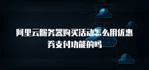 阿里云服务器购买活动怎么用优惠券支付功能的吗