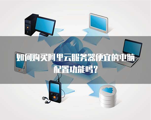 如何购买阿里云服务器便宜的电脑配置功能吗?