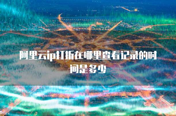 阿里云ip打折在哪里查看记录的时间是多少