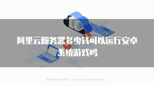 阿里云服务器多少钱可以运行安卓系统游戏吗