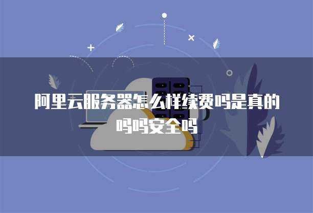 阿里云服务器怎么样续费吗是真的吗吗安全吗