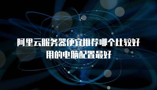 阿里云服务器便宜推荐哪个比较好用的电脑配置最好