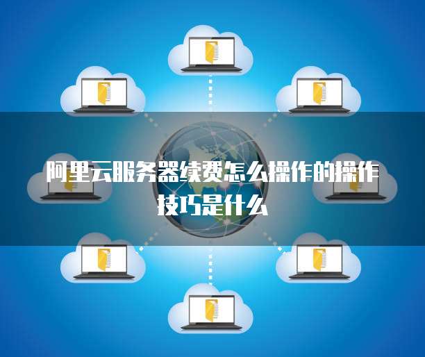 阿里云服务器续费怎么操作的操作技巧是什么