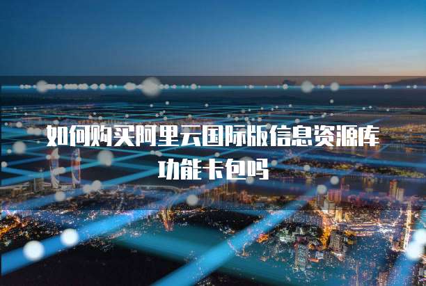 如何购买阿里云国际版信息资源库功能卡包吗