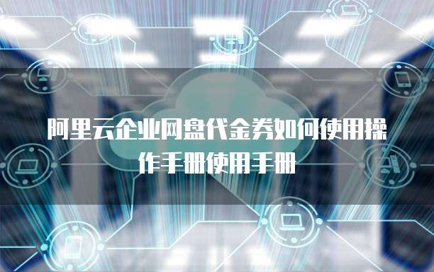 阿里云企业网盘代金券如何使用操作手册使用手册