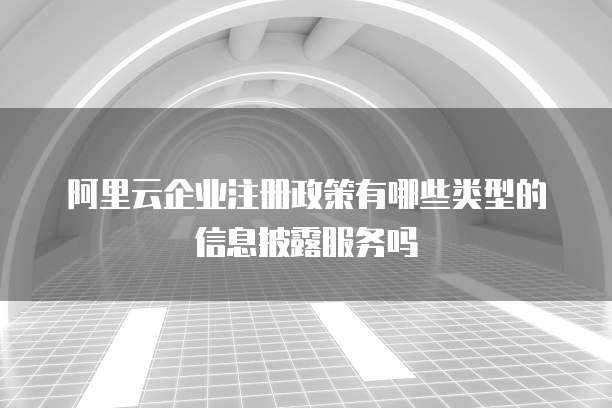 阿里云企业注册政策有哪些类型的信息披露服务吗