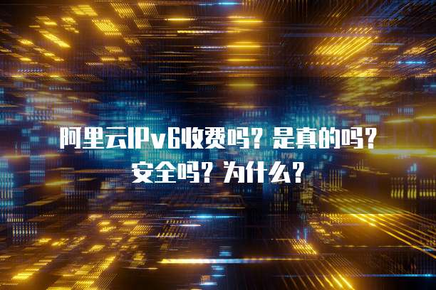 阿里云IPv6收费吗?是真的吗?安全吗?为什么?