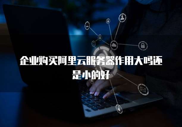 企业购买阿里云服务器作用大吗还是小的好