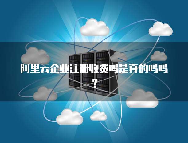 阿里云企业注册收费吗是真的吗吗?