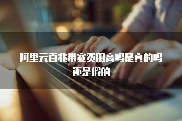 阿里云百兆带宽费用高吗是真的吗还是假的