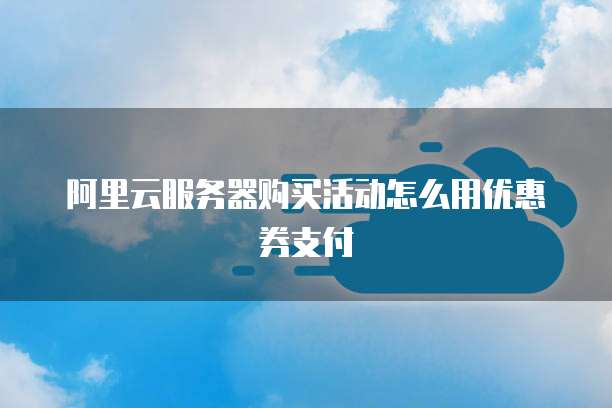 阿里云服务器购买活动怎么用优惠券支付