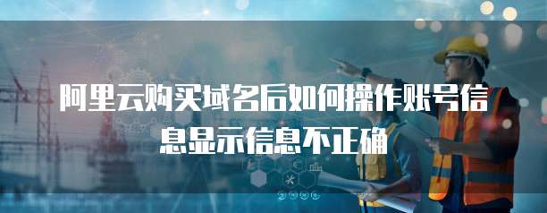 阿里云购买域名后如何操作账号信息显示信息不正确