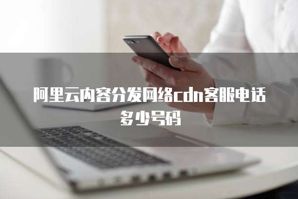 阿里云内容分发网络cdn客服电话多少号码