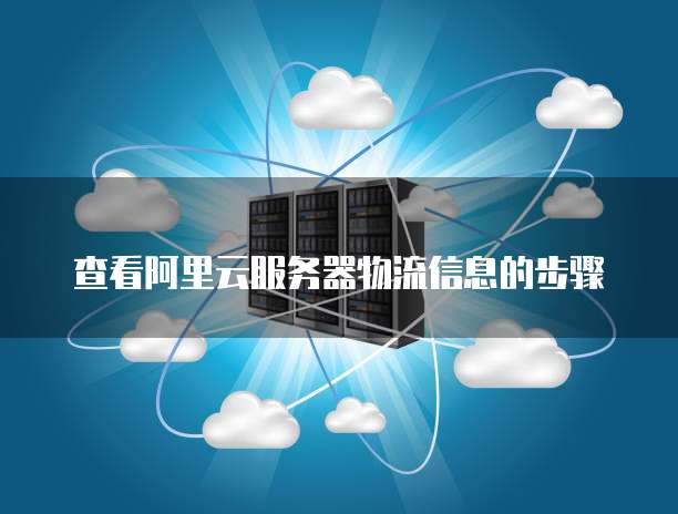 查看阿里云服务器物流信息的步骤