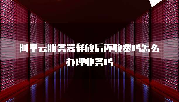 阿里云服务器释放后还收费吗怎么办理业务吗