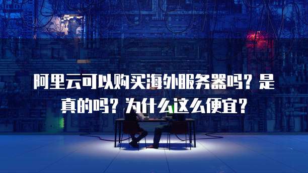 阿里云可以购买海外服务器吗?是真的吗?为什么这么便宜?