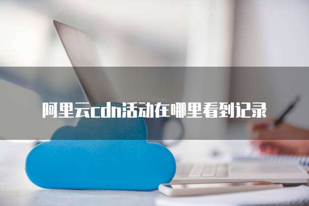 阿里云CDN活动在哪里看到记录
