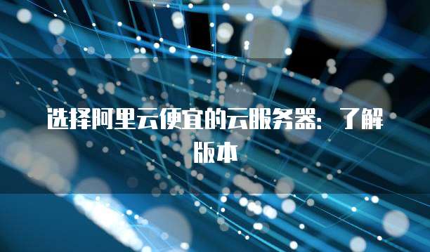 选择阿里云便宜的云服务器:了解版本