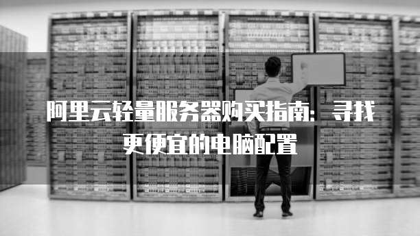阿里云轻量服务器购买指南:寻找更便宜的电脑配置