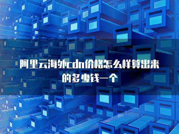 阿里云海外cdn价格怎么样算出来的多少钱一个