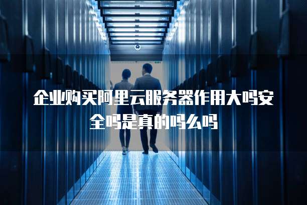 企业购买阿里云服务器作用大吗安全吗是真的吗么吗