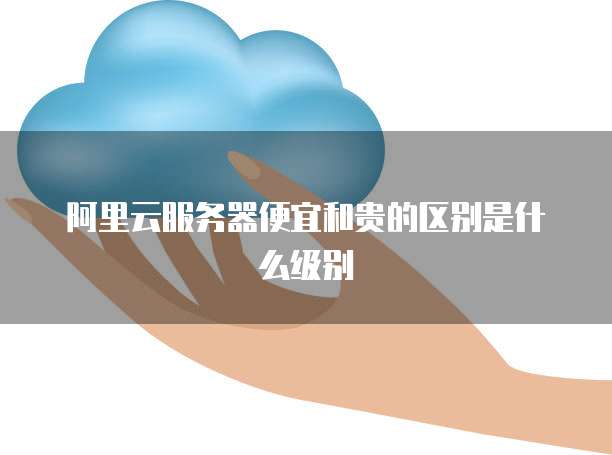 阿里云服务器便宜和贵的区别是什么级别