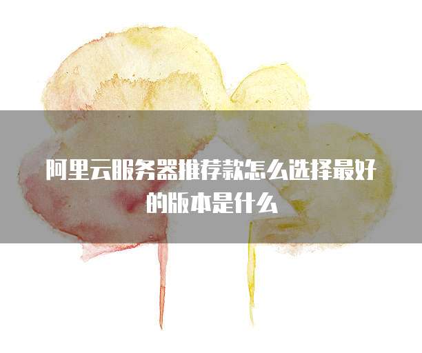 阿里云服务器推荐款怎么选择最好的版本是什么