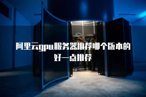 阿里云gpu服务器推荐哪个版本的好一点推荐