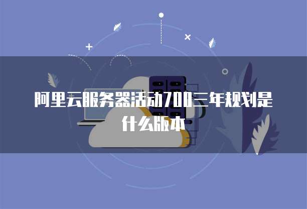 阿里云服务器活动700三年规划是什么版本