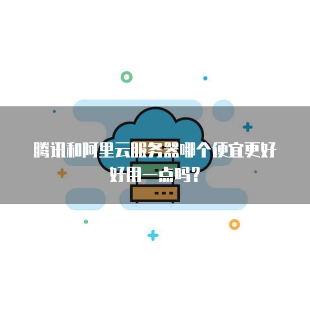 腾讯和阿里云服务器哪个便宜更好好用一点吗?